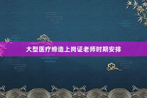 大型医疗缔造上岗证老师时期安排